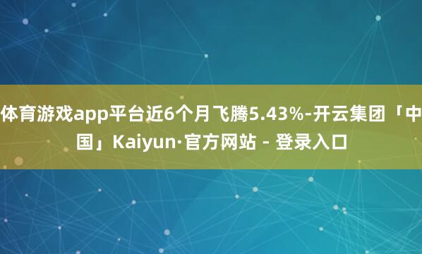 体育游戏app平台近6个月飞腾5.43%-开云集团「中国」Kaiyun·官方网站 - 登录入口