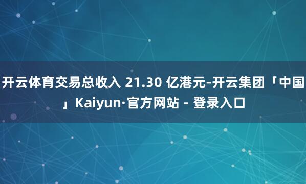 开云体育交易总收入 21.30 亿港元-开云集团「中国」Kaiyun·官方网站 - 登录入口
