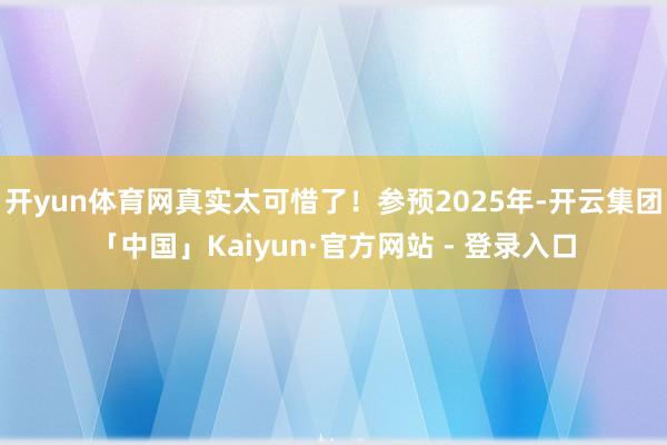 开yun体育网真实太可惜了！参预2025年-开云集团「中国」Kaiyun·官方网站 - 登录入口