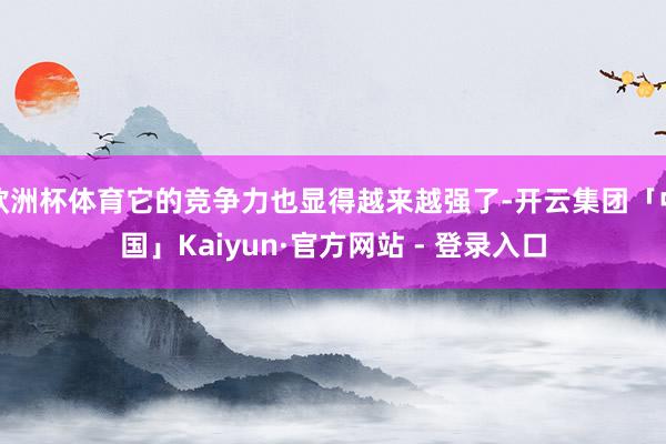 欧洲杯体育它的竞争力也显得越来越强了-开云集团「中国」Kaiyun·官方网站 - 登录入口