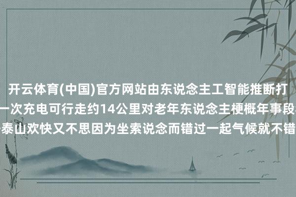 开云体育(中国)官方网站由东说念主工智能推断打算不错连结走5个多小时一次充电可行走约14公里对老年东说念主梗概年事段稍大的群体来说思要晓悟泰山欢快又不思因为坐索说念而错过一起气候就不错戴上登山助力机器东说念主上山体验一下登山的嗅觉据悉这款家具正在试运营阶段瞻望3月初批量投放市集你心动了吗？起原：新华社微信 发布于：北京市-开云集团「中国」Kaiyun·官方网站 - 登录入口
