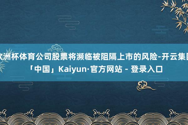 欧洲杯体育公司股票将濒临被阻隔上市的风险-开云集团「中国」Kaiyun·官方网站 - 登录入口