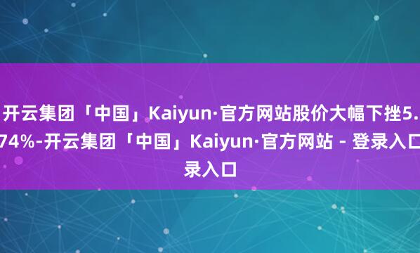 开云集团「中国」Kaiyun·官方网站股价大幅下挫5.74%-开云集团「中国」Kaiyun·官方网站 - 登录入口