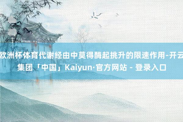欧洲杯体育代谢经由中莫得酶起挑升的限速作用-开云集团「中国」Kaiyun·官方网站 - 登录入口