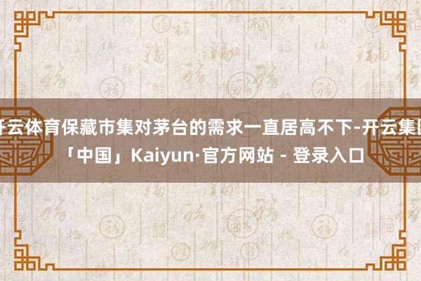 开云体育保藏市集对茅台的需求一直居高不下-开云集团「中国」Kaiyun·官方网站 - 登录入口
