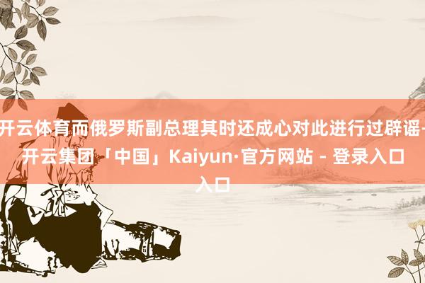 开云体育而俄罗斯副总理其时还成心对此进行过辟谣-开云集团「中国」Kaiyun·官方网站 - 登录入口