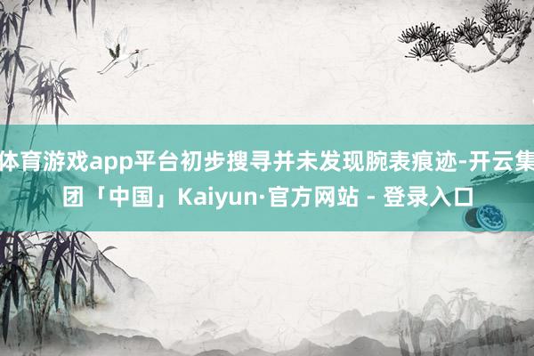 体育游戏app平台初步搜寻并未发现腕表痕迹-开云集团「中国」Kaiyun·官方网站 - 登录入口