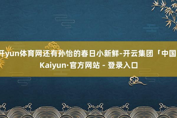 开yun体育网还有孙怡的春日小新鲜-开云集团「中国」Kaiyun·官方网站 - 登录入口