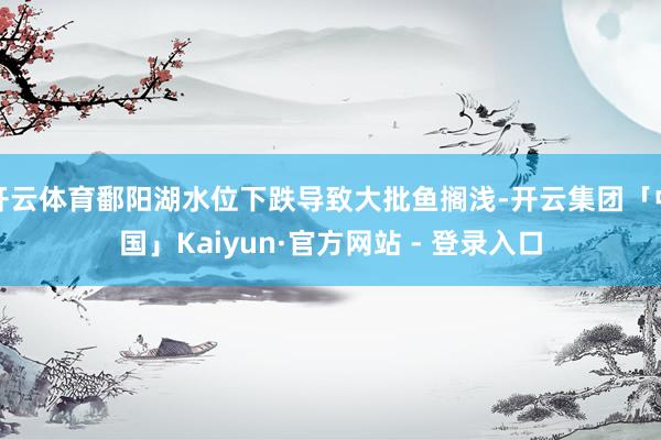 开云体育鄱阳湖水位下跌导致大批鱼搁浅-开云集团「中国」Kaiyun·官方网站 - 登录入口