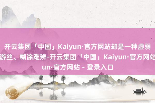 开云集团「中国」Kaiyun·官方网站却是一种虚弱无力、气若游丝、糊涂难辨-开云集团「中国」Kaiyun·官方网站 - 登录入口
