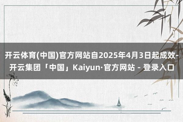 开云体育(中国)官方网站自2025年4月3日起成效-开云集团「中国」Kaiyun·官方网站 - 登录入口