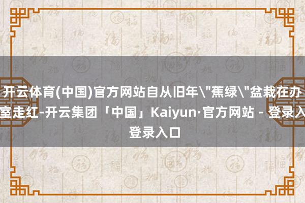 开云体育(中国)官方网站自从旧年＂蕉绿＂盆栽在办公室走红-开云集团「中国」Kaiyun·官方网站 - 登录入口
