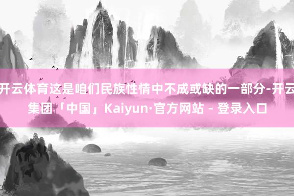 开云体育这是咱们民族性情中不成或缺的一部分-开云集团「中国」Kaiyun·官方网站 - 登录入口