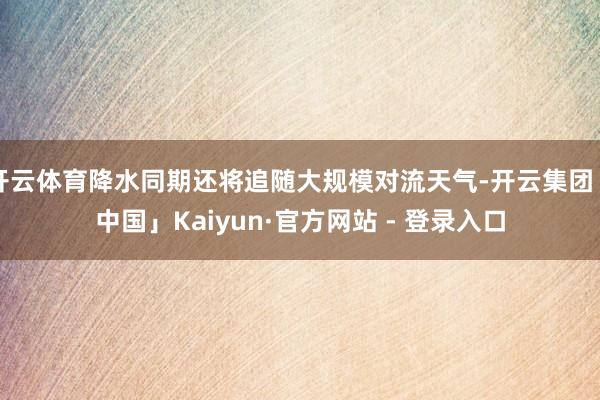 开云体育降水同期还将追随大规模对流天气-开云集团「中国」Kaiyun·官方网站 - 登录入口