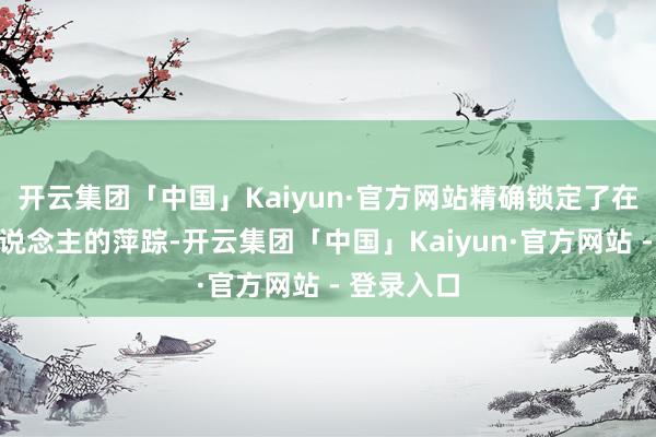 开云集团「中国」Kaiyun·官方网站精确锁定了在逃嫌疑东说念主的萍踪-开云集团「中国」Kaiyun·官方网站 - 登录入口