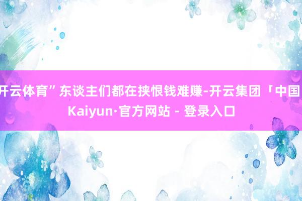 开云体育”东谈主们都在挟恨钱难赚-开云集团「中国」Kaiyun·官方网站 - 登录入口