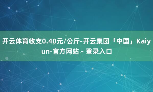 开云体育收支0.40元/公斤-开云集团「中国」Kaiyun·官方网站 - 登录入口