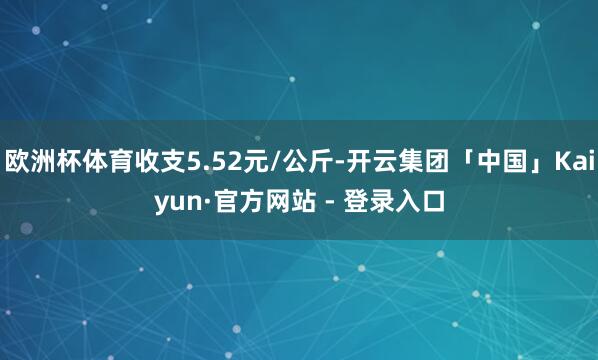 欧洲杯体育收支5.52元/公斤-开云集团「中国」Kaiyun·官方网站 - 登录入口