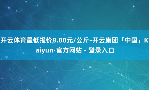 开云体育最低报价8.00元/公斤-开云集团「中国」Kaiyun·官方网站 - 登录入口
