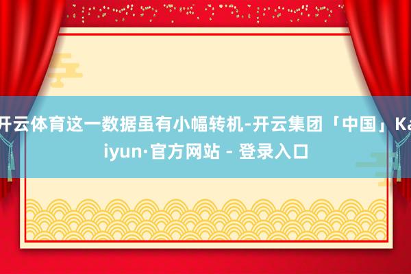 开云体育这一数据虽有小幅转机-开云集团「中国」Kaiyun·官方网站 - 登录入口