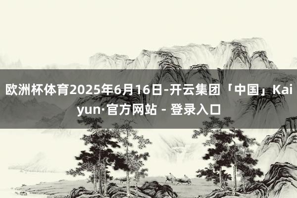 欧洲杯体育2025年6月16日-开云集团「中国」Kaiyun·官方网站 - 登录入口