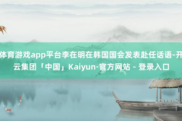 体育游戏app平台李在明在韩国国会发表赴任话语-开云集团「中国」Kaiyun·官方网站 - 登录入口