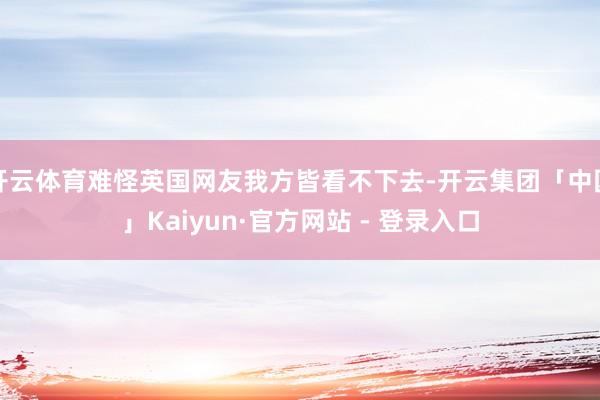开云体育难怪英国网友我方皆看不下去-开云集团「中国」Kaiyun·官方网站 - 登录入口