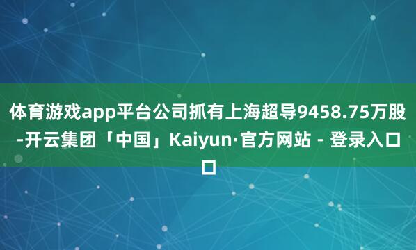 体育游戏app平台公司抓有上海超导9458.75万股-开云集团「中国」Kaiyun·官方网站 - 登录入口