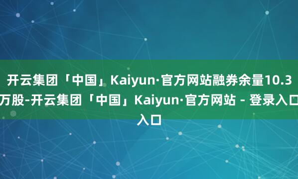 开云集团「中国」Kaiyun·官方网站融券余量10.3万股-开云集团「中国」Kaiyun·官方网站 - 登录入口