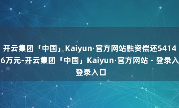 开云集团「中国」Kaiyun·官方网站融资偿还5414.26万元-开云集团「中国」Kaiyun·官方网站 - 登录入口