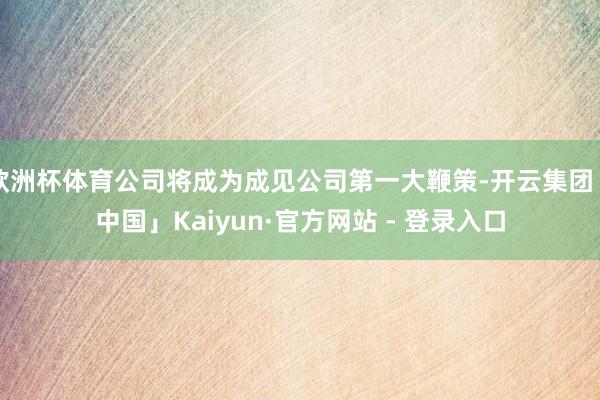 欧洲杯体育公司将成为成见公司第一大鞭策-开云集团「中国」Kaiyun·官方网站 - 登录入口
