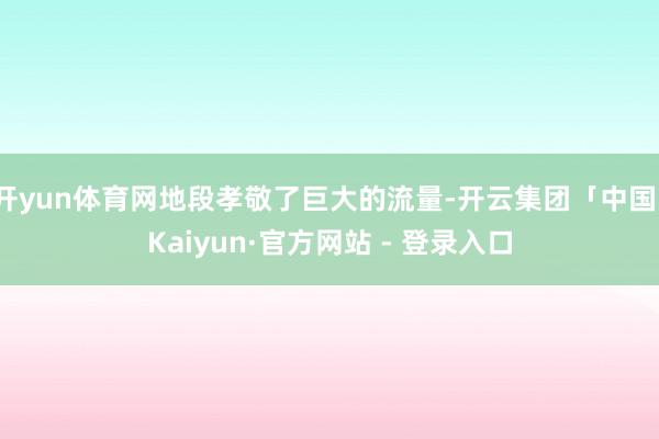 开yun体育网地段孝敬了巨大的流量-开云集团「中国」Kaiyun·官方网站 - 登录入口