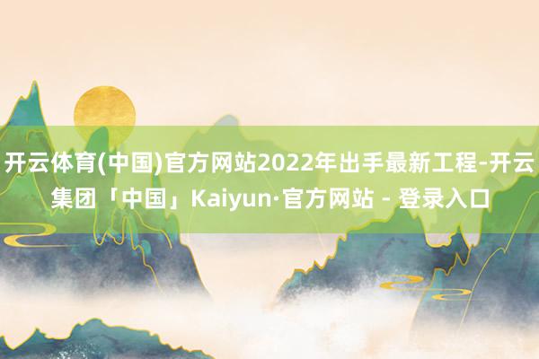 开云体育(中国)官方网站2022年出手最新工程-开云集团「中国」Kaiyun·官方网站 - 登录入口