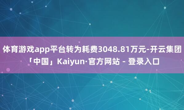 体育游戏app平台转为耗费3048.81万元-开云集团「中国」Kaiyun·官方网站 - 登录入口