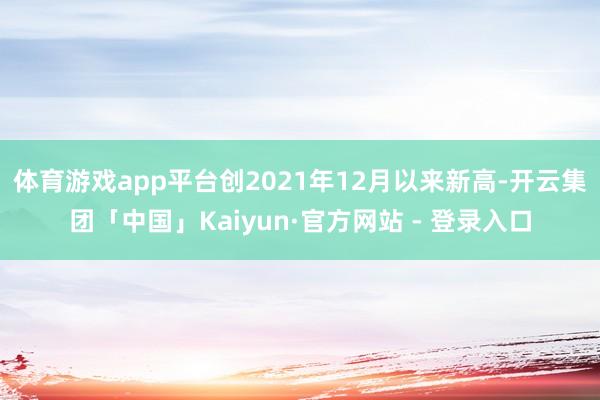 体育游戏app平台创2021年12月以来新高-开云集团「中国」Kaiyun·官方网站 - 登录入口
