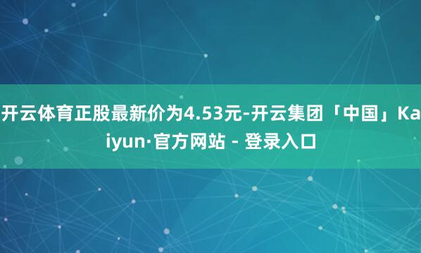 开云体育正股最新价为4.53元-开云集团「中国」Kaiyun·官方网站 - 登录入口