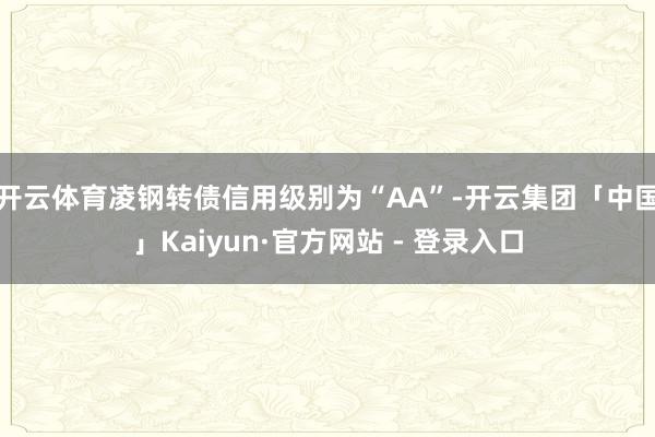开云体育凌钢转债信用级别为“AA”-开云集团「中国」Kaiyun·官方网站 - 登录入口