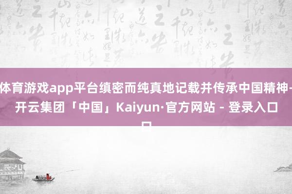 体育游戏app平台缜密而纯真地记载并传承中国精神-开云集团「中国」Kaiyun·官方网站 - 登录入口