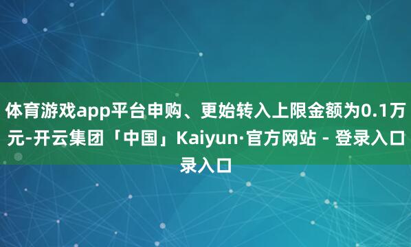 体育游戏app平台申购、更始转入上限金额为0.1万元-开云集团「中国」Kaiyun·官方网站 - 登录入口