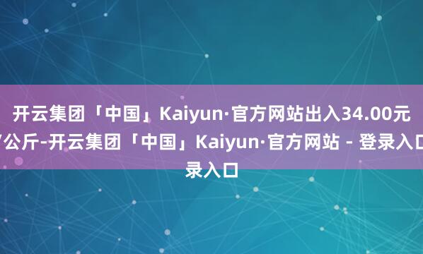开云集团「中国」Kaiyun·官方网站出入34.00元/公斤-开云集团「中国」Kaiyun·官方网站 - 登录入口