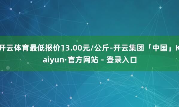 开云体育最低报价13.00元/公斤-开云集团「中国」Kaiyun·官方网站 - 登录入口