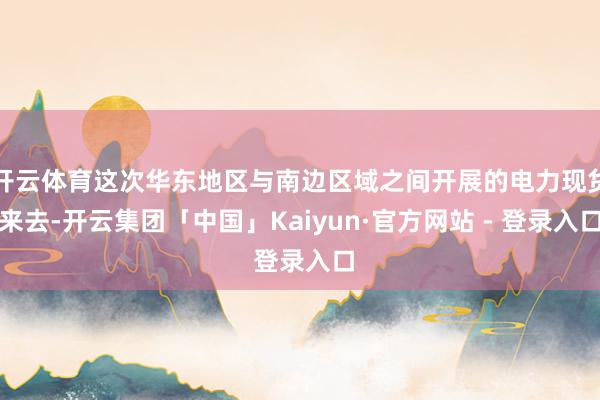 开云体育这次华东地区与南边区域之间开展的电力现货来去-开云集团「中国」Kaiyun·官方网站 - 登录入口