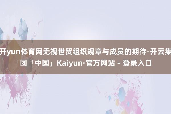 开yun体育网无视世贸组织规章与成员的期待-开云集团「中国」Kaiyun·官方网站 - 登录入口