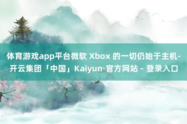 体育游戏app平台微软 Xbox 的一切仍始于主机-开云集团「中国」Kaiyun·官方网站 - 登录入口