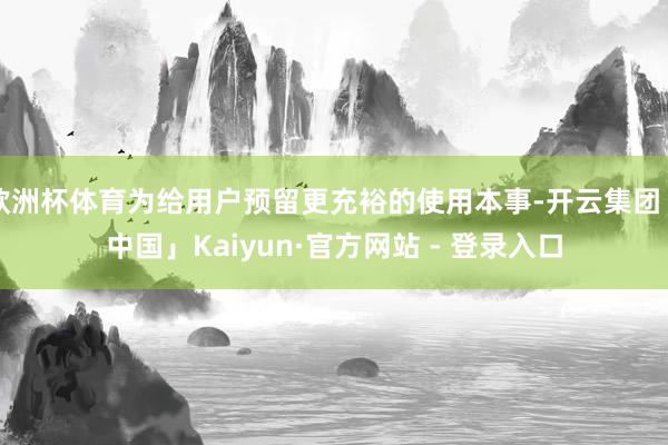 欧洲杯体育为给用户预留更充裕的使用本事-开云集团「中国」Kaiyun·官方网站 - 登录入口